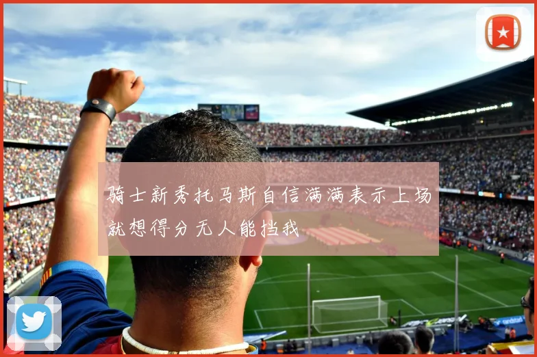 骑士新秀托马斯自信满满表示上场就想得分无人能挡我