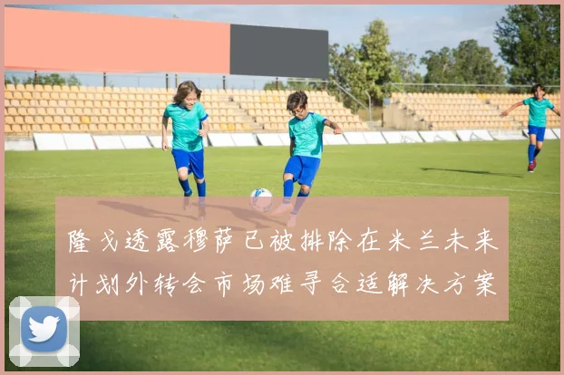 隆戈透露穆萨已被排除在米兰未来计划外转会市场难寻合适解决方案