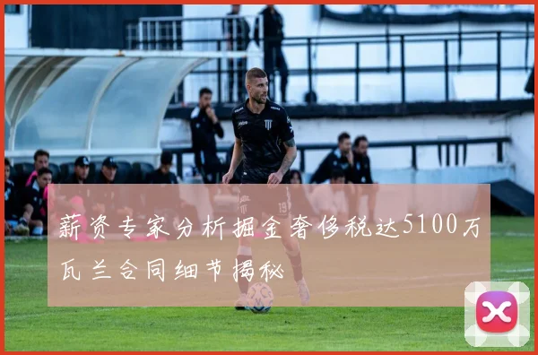 薪资专家分析掘金奢侈税达5100万瓦兰合同细节揭秘