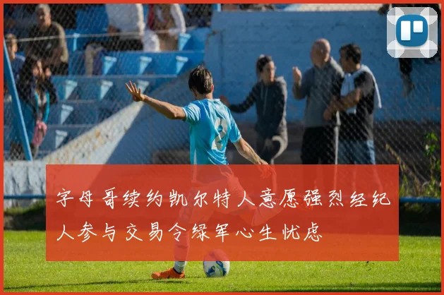 字母哥续约凯尔特人意愿强烈经纪人参与交易令绿军心生忧虑