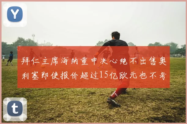 拜仁主席海纳重申决心绝不出售奥利塞即使报价超过15亿欧元也不考虑
