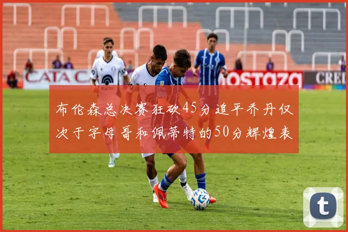 布伦森总决赛狂砍45分追平乔丹仅次于字母哥和佩蒂特的50分辉煌表现