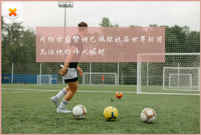 内维尔盛赞姆巴佩称这届世界杯将见证他的伟大崛起