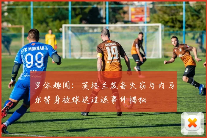 罗体趣闻：英格兰装备失窃与内马尔替身被球迷追逐事件揭秘